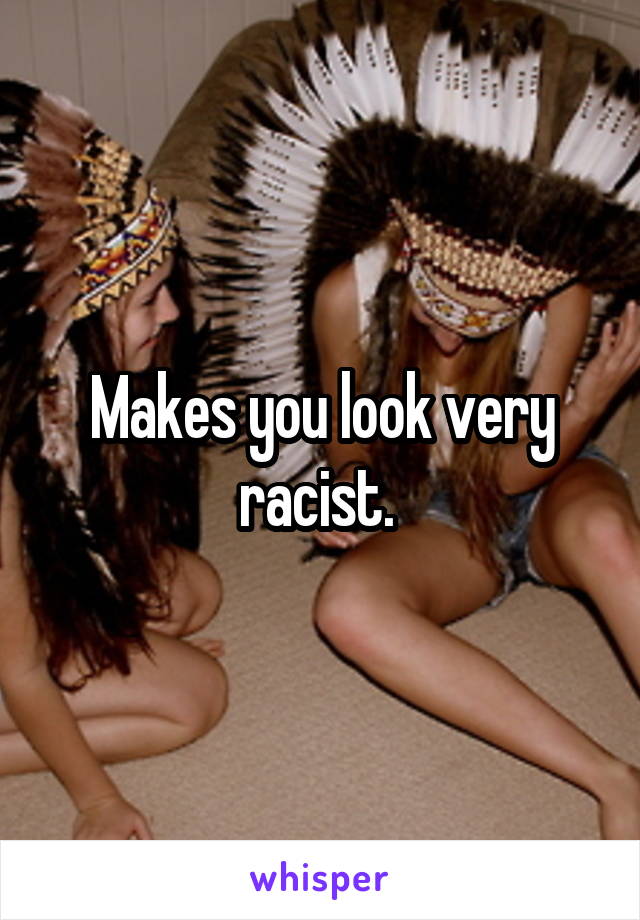 Makes you look very racist. 