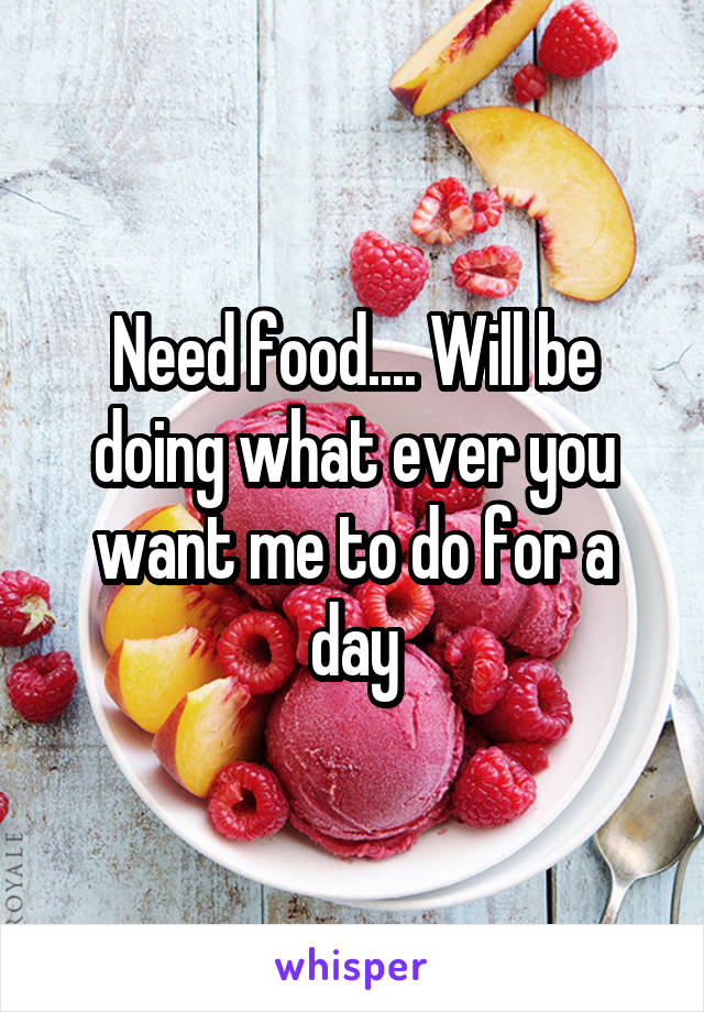 Need food.... Will be doing what ever you want me to do for a day