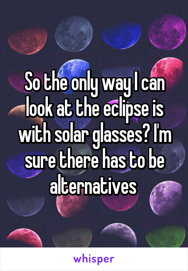 So the only way I can look at the eclipse is with solar glasses? I'm sure there has to be alternatives 