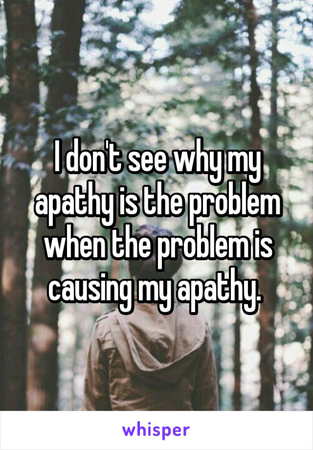 I don't see why my apathy is the problem when the problem is causing my apathy. 