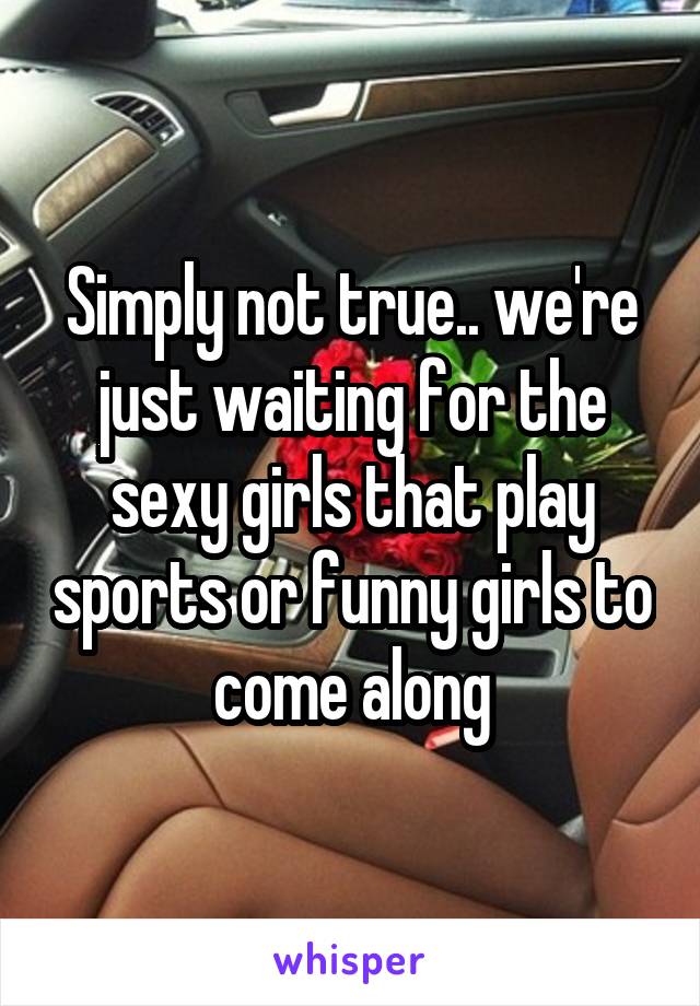 Simply not true.. we're just waiting for the sexy girls that play sports or funny girls to come along