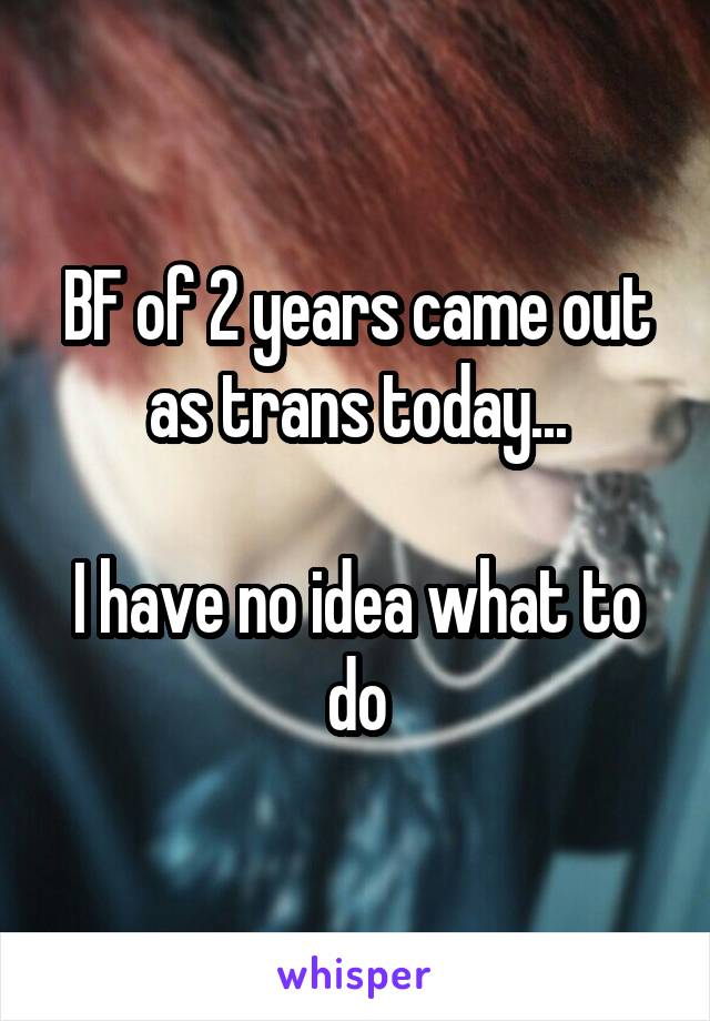 BF of 2 years came out as trans today...

I have no idea what to do