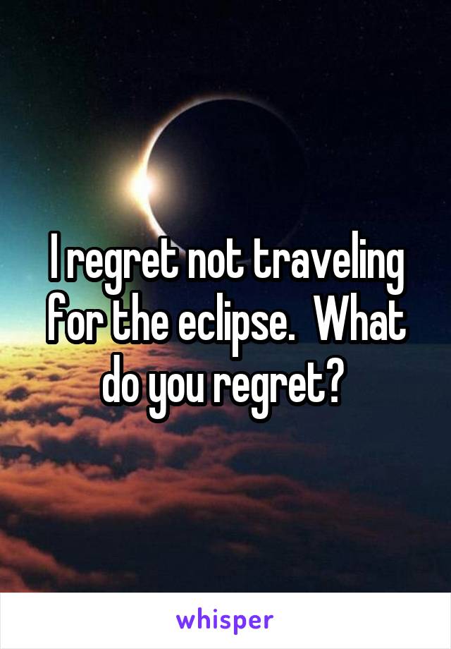 I regret not traveling for the eclipse.  What do you regret? 