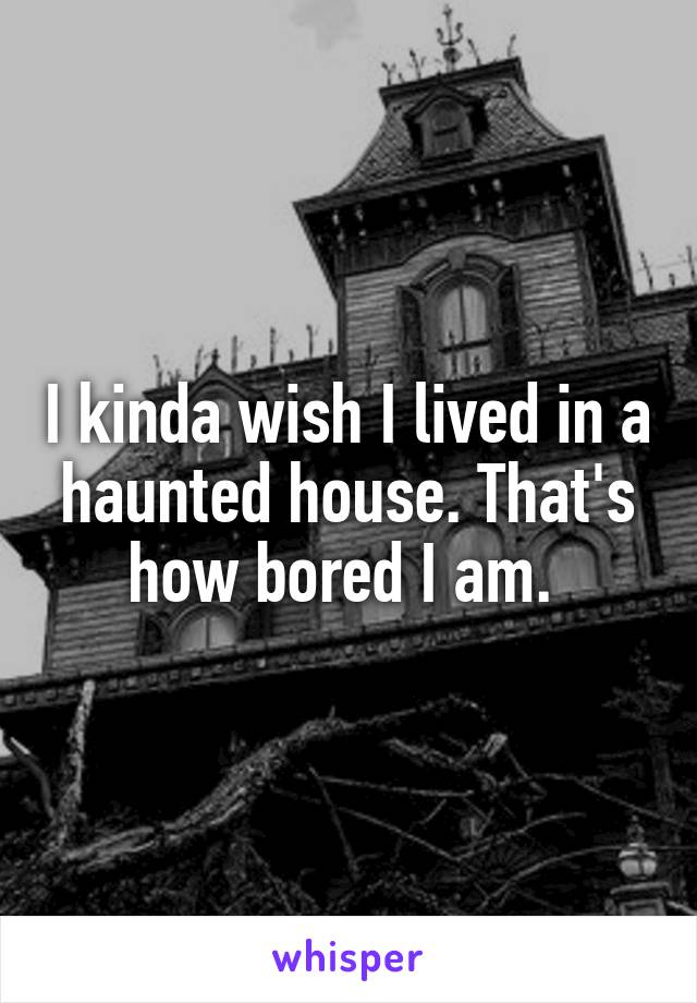 I kinda wish I lived in a haunted house. That's how bored I am. 