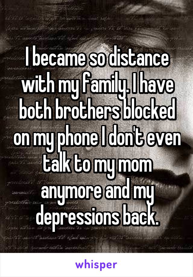 I became so distance with my family. I have both brothers blocked on my phone I don't even talk to my mom anymore and my depressions back.