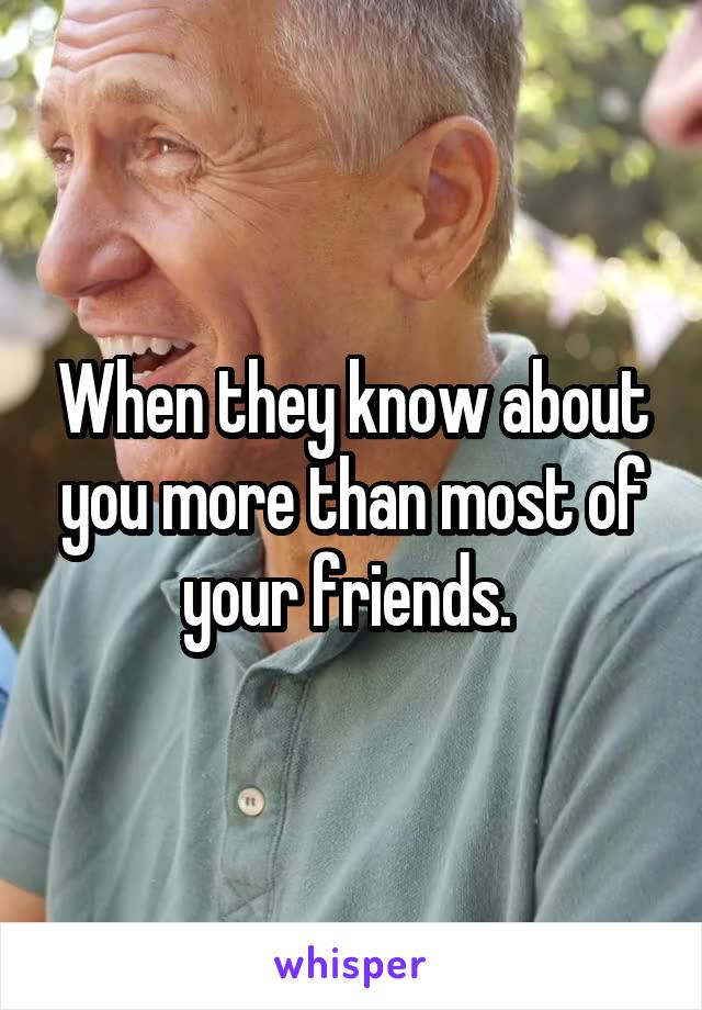When they know about you more than most of your friends. 
