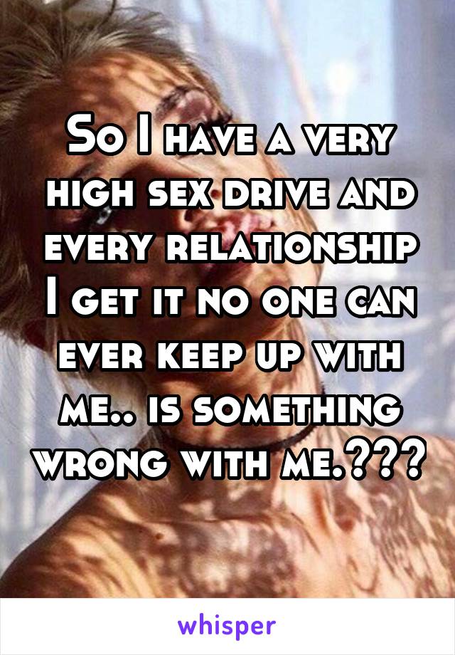 So I have a very high sex drive and every relationship I get it no one can ever keep up with me.. is something wrong with me.??? 