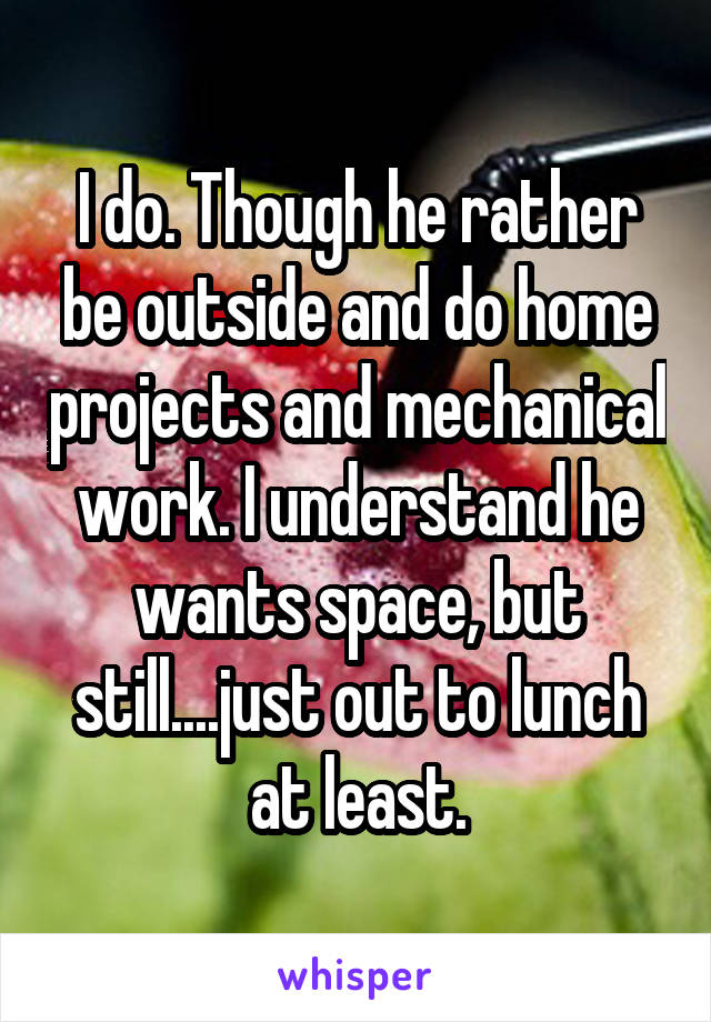 I do. Though he rather be outside and do home projects and mechanical work. I understand he wants space, but still....just out to lunch at least.