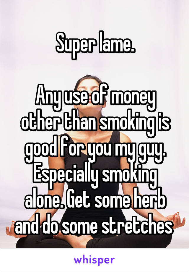 Super lame.

Any use of money other than smoking is good for you my guy. Especially smoking alone. Get some herb and do some stretches 