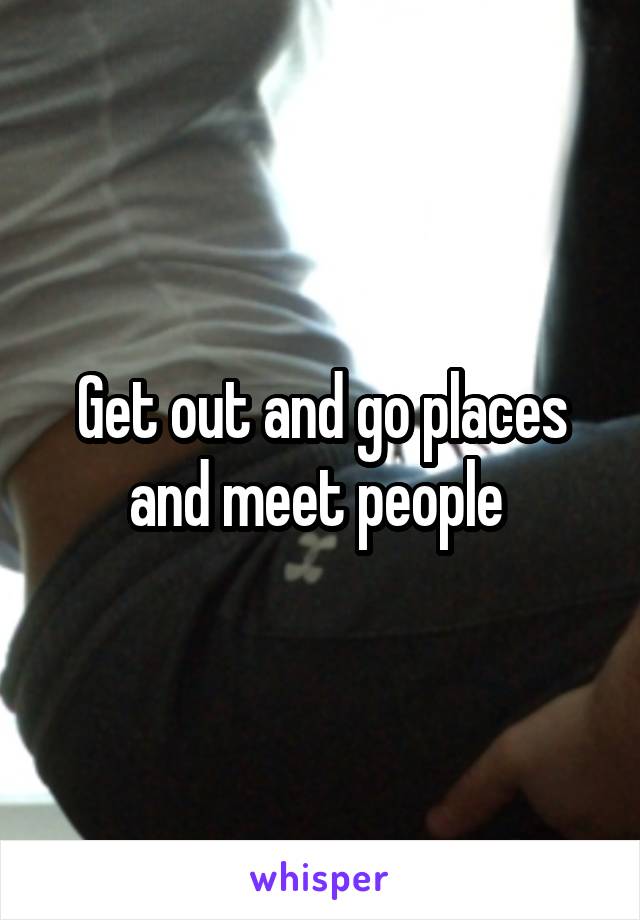 Get out and go places and meet people 