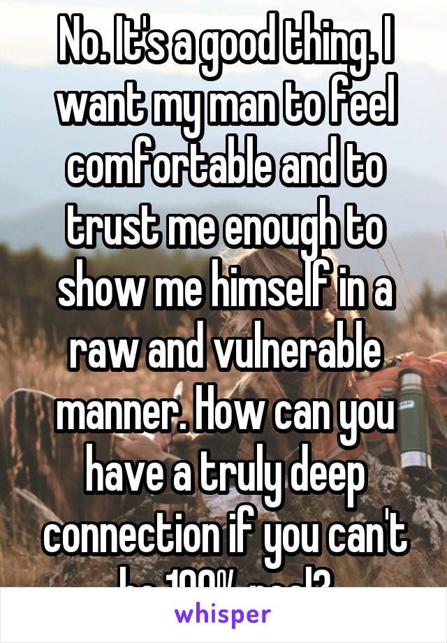 No. It's a good thing. I want my man to feel comfortable and to trust me enough to show me himself in a raw and vulnerable manner. How can you have a truly deep connection if you can't be 100% real?