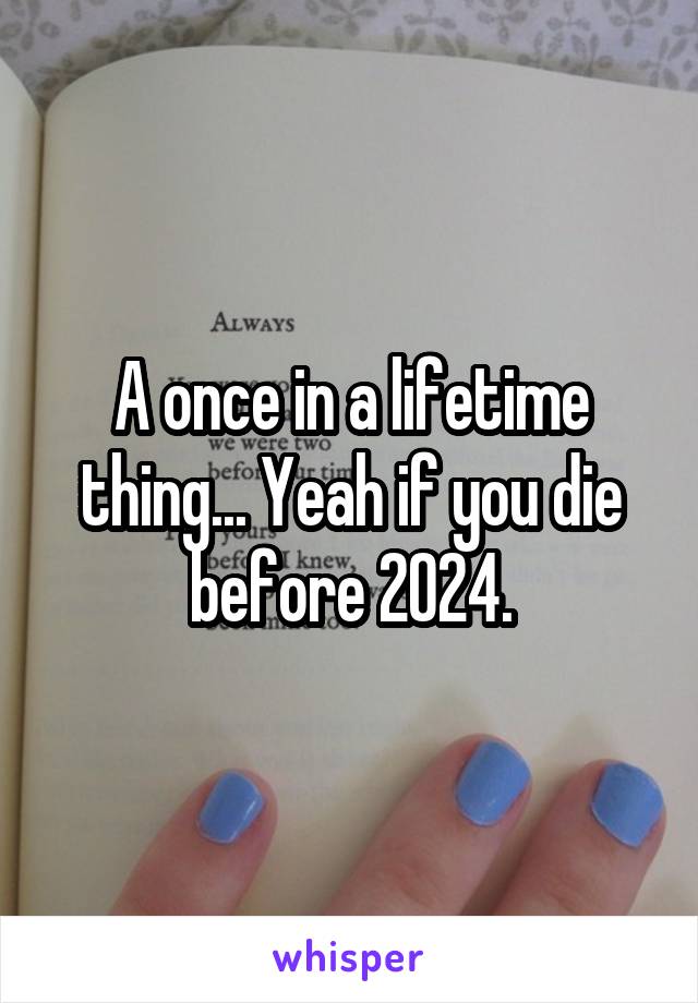 A once in a lifetime thing... Yeah if you die before 2024.