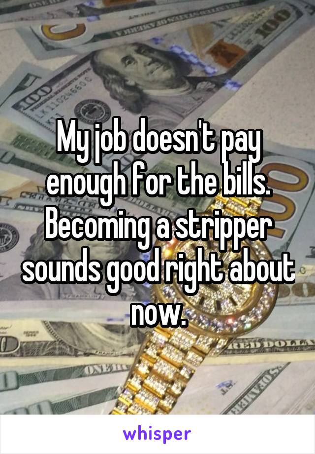 My job doesn't pay enough for the bills.
Becoming a stripper sounds good right about now.