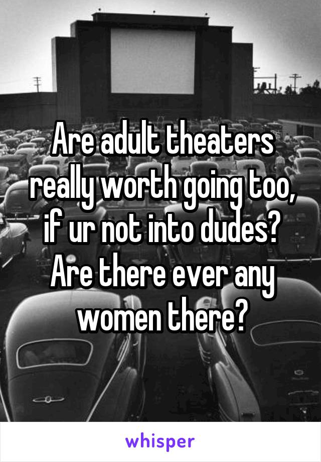 Are adult theaters really worth going too, if ur not into dudes? Are there ever any women there?