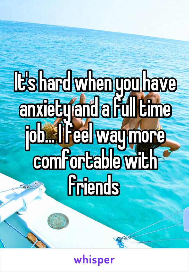 It's hard when you have anxiety and a full time job... I feel way more comfortable with friends 