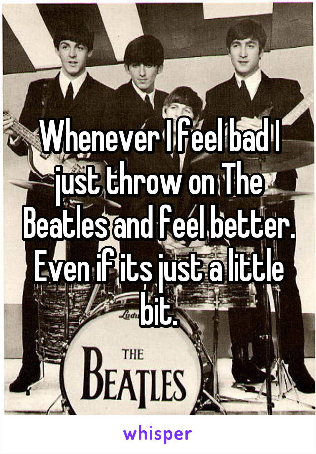Whenever I feel bad I just throw on The Beatles and feel better. Even if its just a little bit.