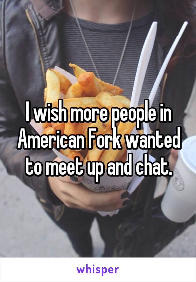 I wish more people in American Fork wanted to meet up and chat.