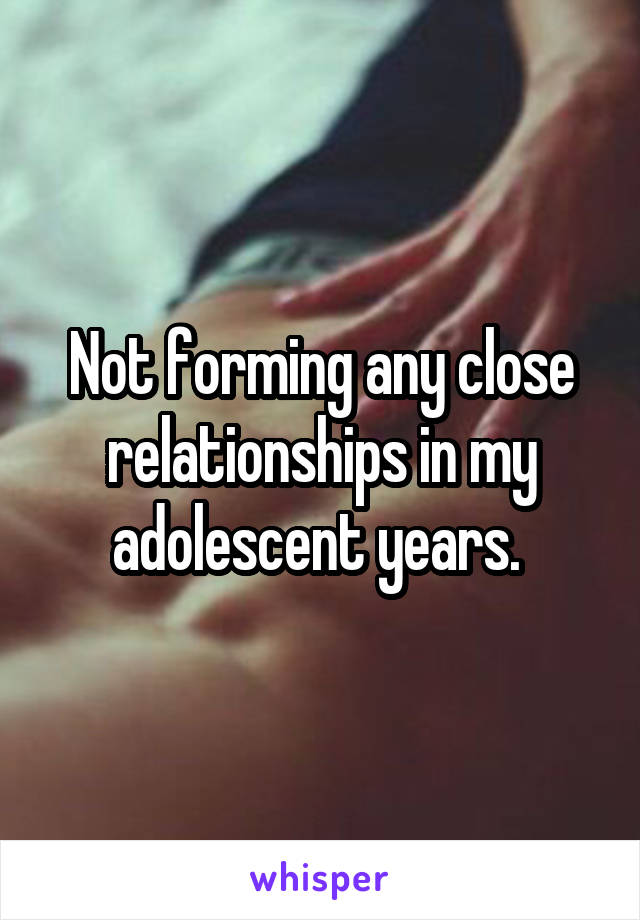 Not forming any close relationships in my adolescent years. 