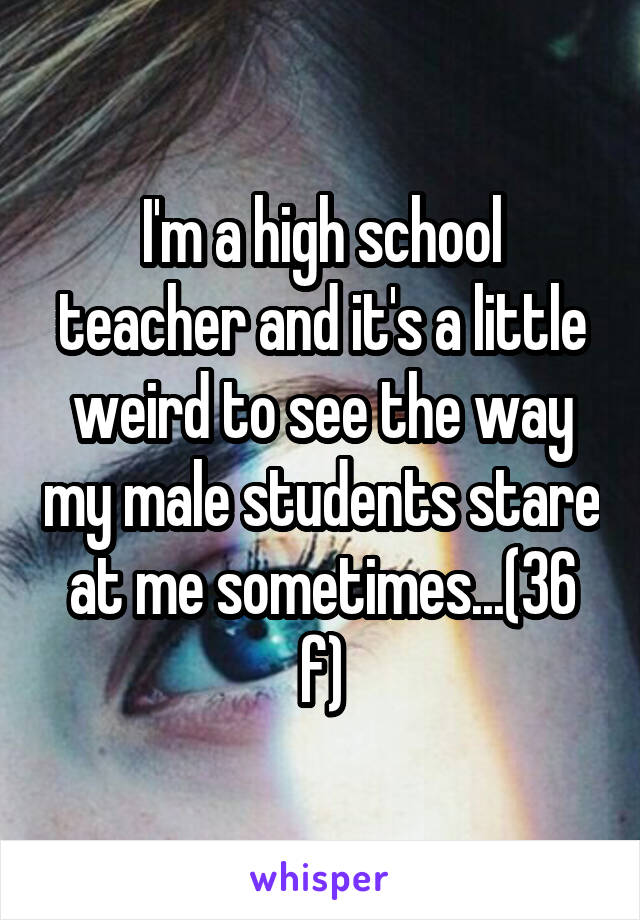 I'm a high school teacher and it's a little weird to see the way my male students stare at me sometimes...(36 f)