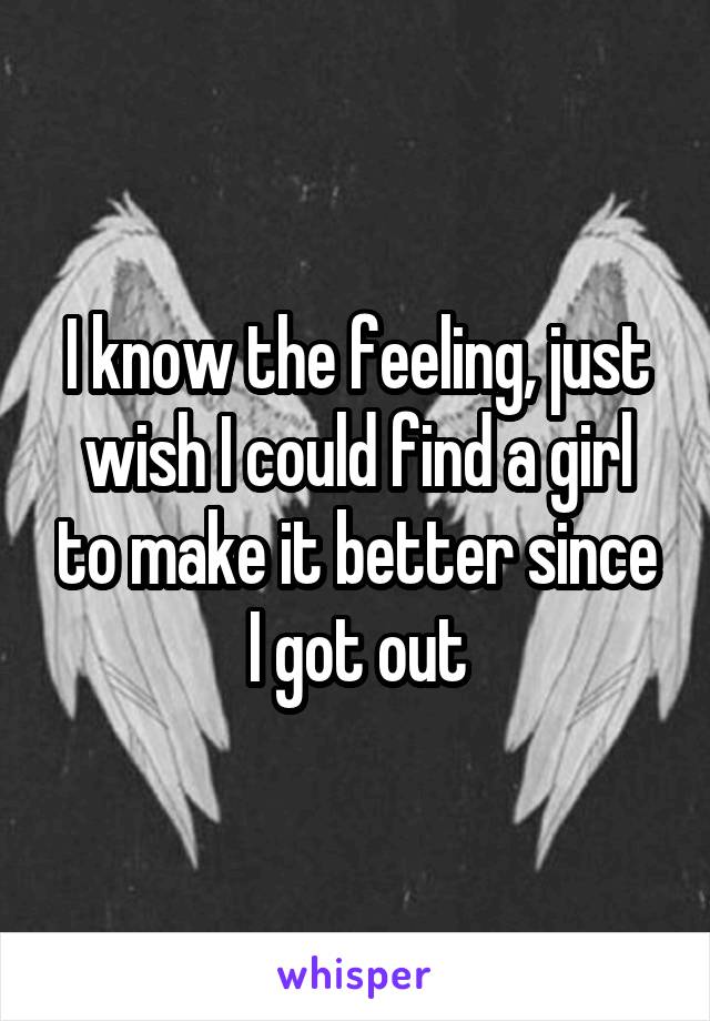 I know the feeling, just wish I could find a girl to make it better since I got out