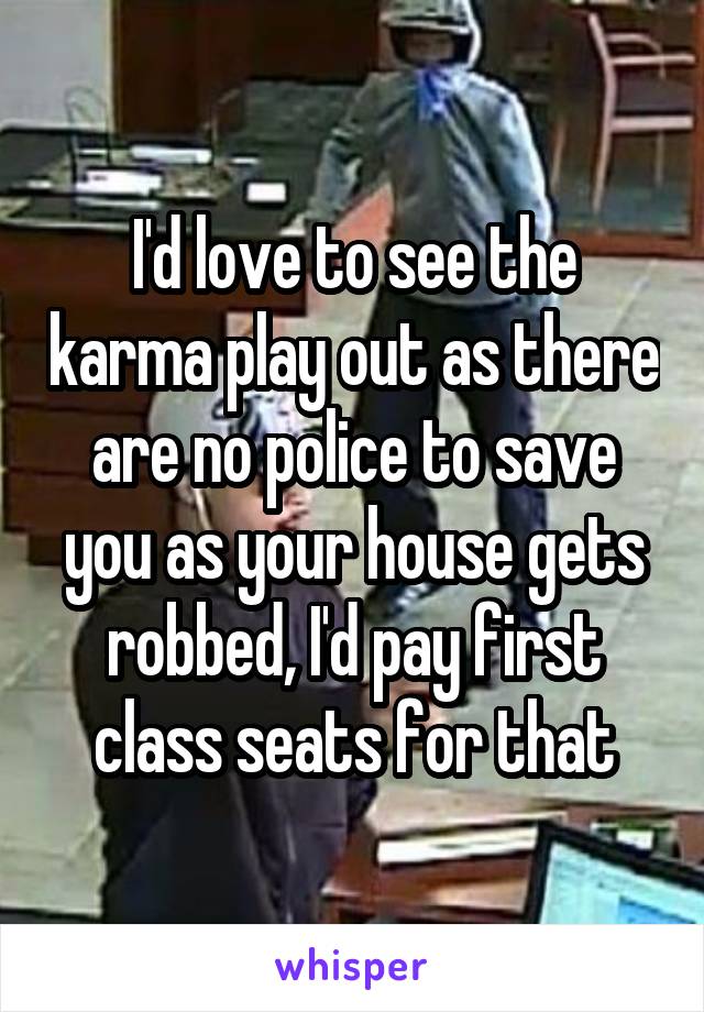 I'd love to see the karma play out as there are no police to save you as your house gets robbed, I'd pay first class seats for that