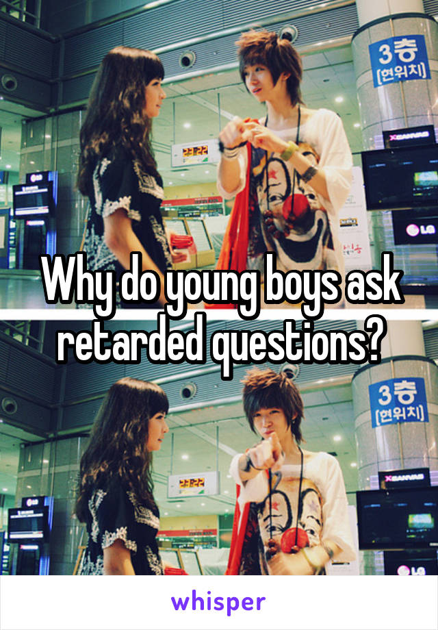 Why do young boys ask retarded questions?