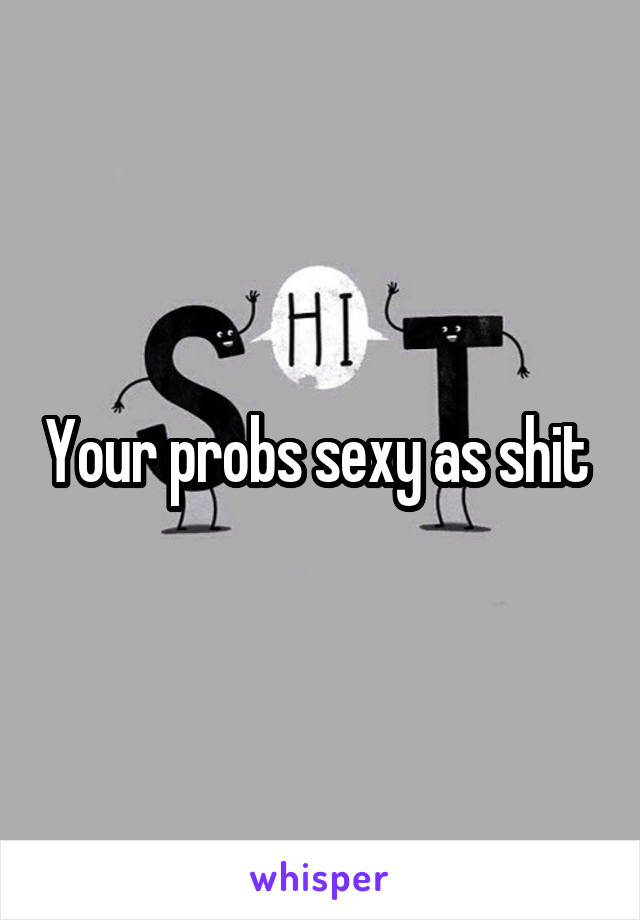 Your probs sexy as shit 