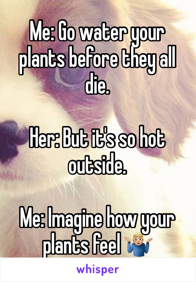 Me: Go water your plants before they all die. 

Her: But it's so hot outside. 

Me: Imagine how your plants feel 🤷🏼‍♂️