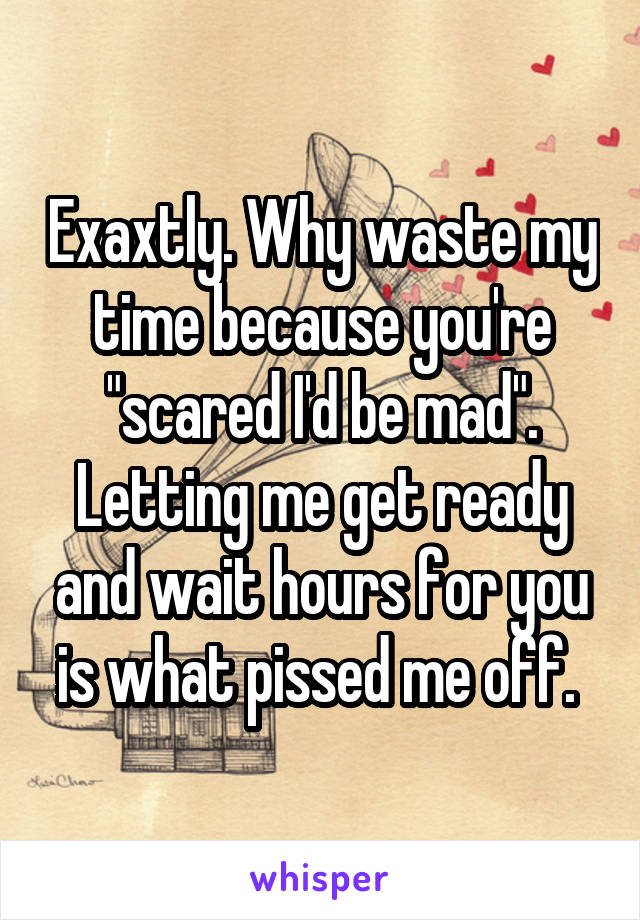 Exaxtly. Why waste my time because you're "scared I'd be mad". Letting me get ready and wait hours for you is what pissed me off. 