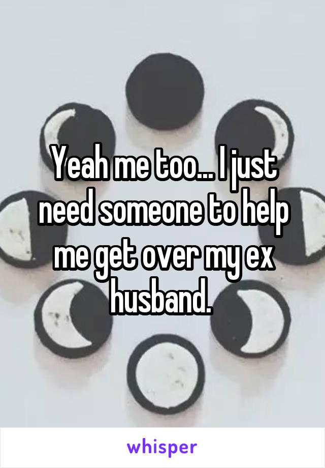 Yeah me too... I just need someone to help me get over my ex husband. 