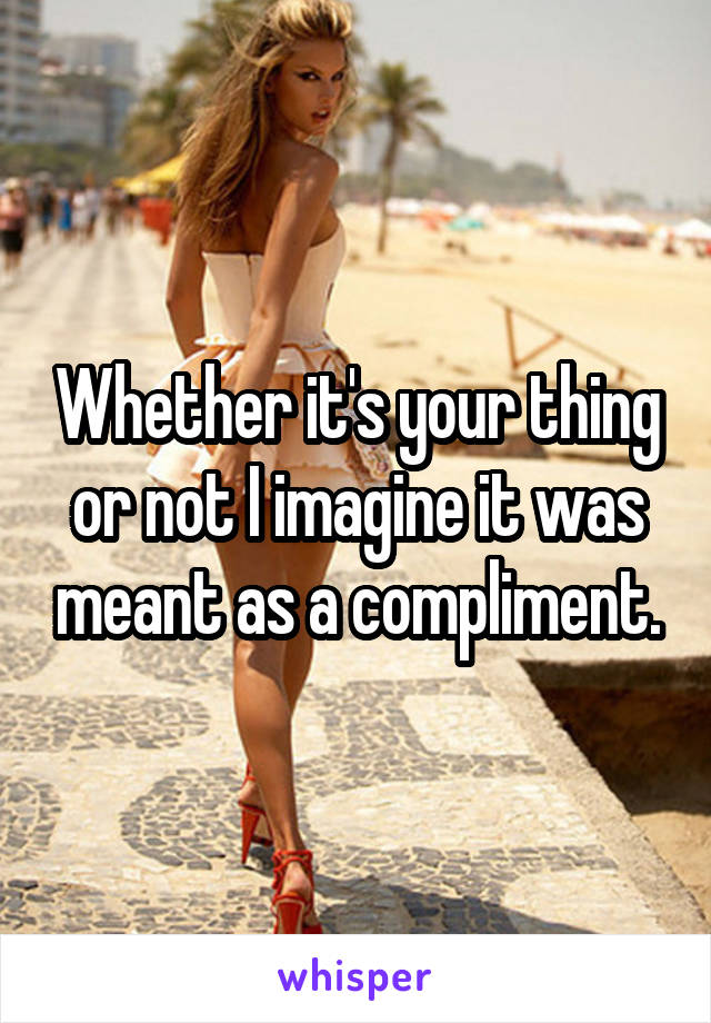 Whether it's your thing or not I imagine it was meant as a compliment.