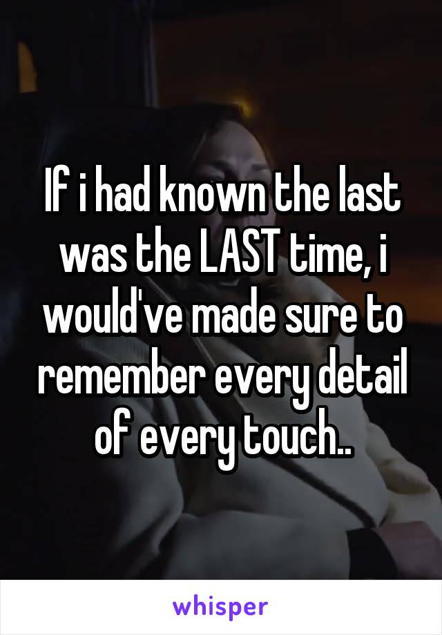 If i had known the last was the LAST time, i would've made sure to remember every detail of every touch..