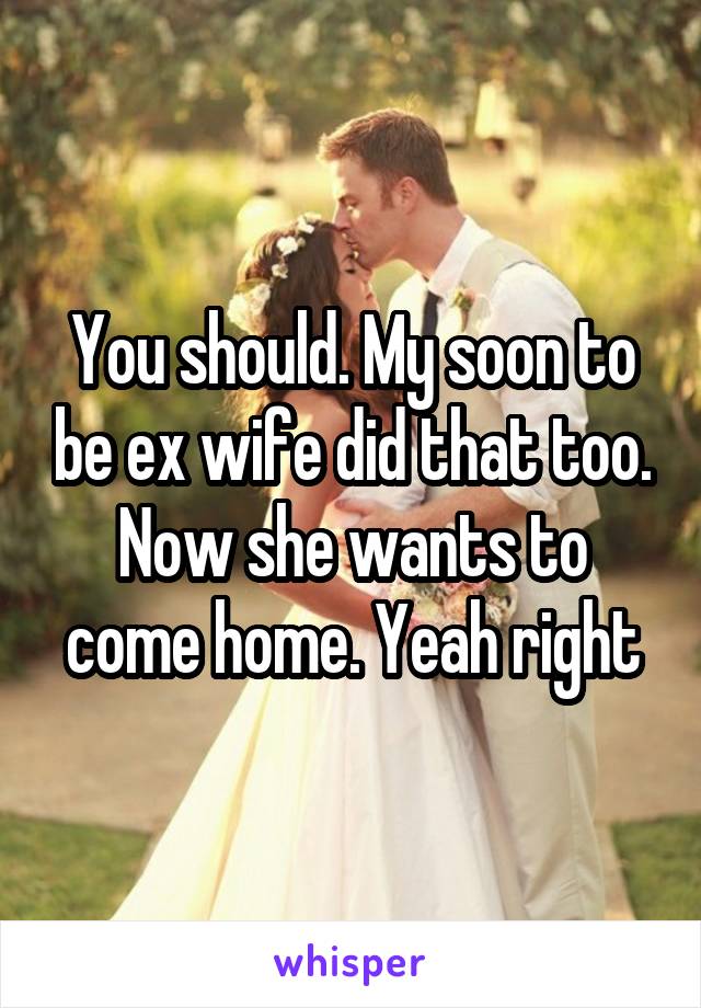 You should. My soon to be ex wife did that too. Now she wants to come home. Yeah right