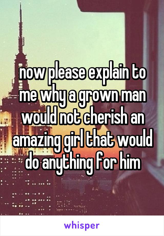 now please explain to me why a grown man would not cherish an amazing girl that would do anything for him