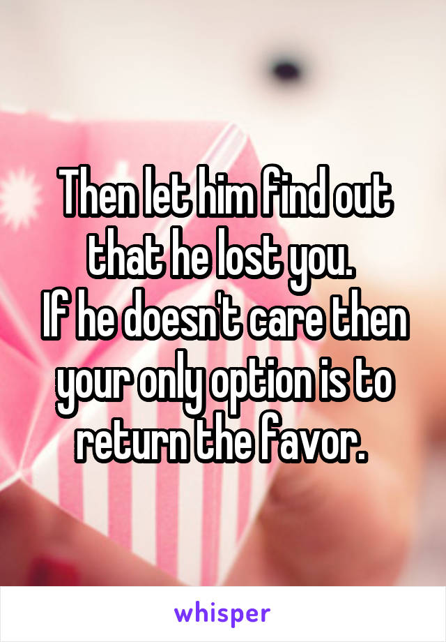 Then let him find out that he lost you. 
If he doesn't care then your only option is to return the favor. 