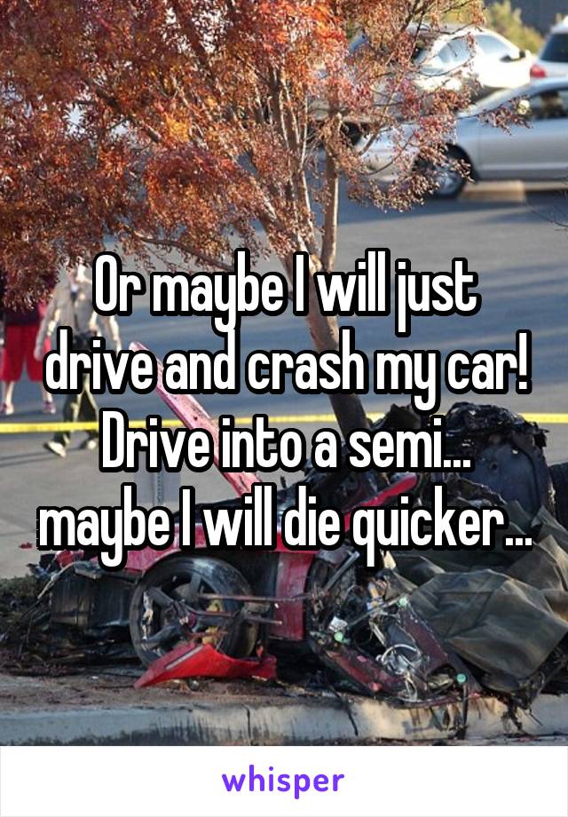 Or maybe I will just drive and crash my car! Drive into a semi... maybe I will die quicker...