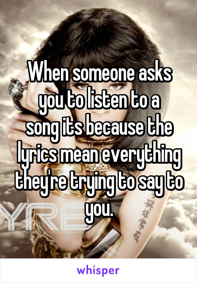 When someone asks
you to listen to a
song its because the lyrics mean everything they're trying to say to you.