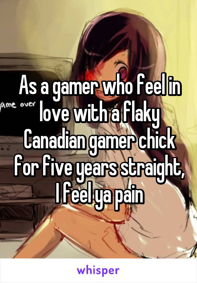 As a gamer who feel in love with a flaky Canadian gamer chick for five years straight, I feel ya pain