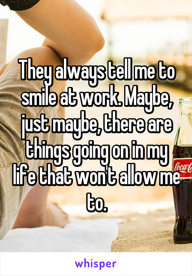 They always tell me to smile at work. Maybe, just maybe, there are things going on in my life that won't allow me to.