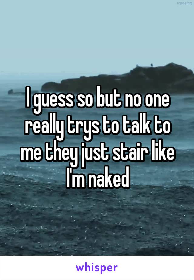 I guess so but no one really trys to talk to me they just stair like I'm naked