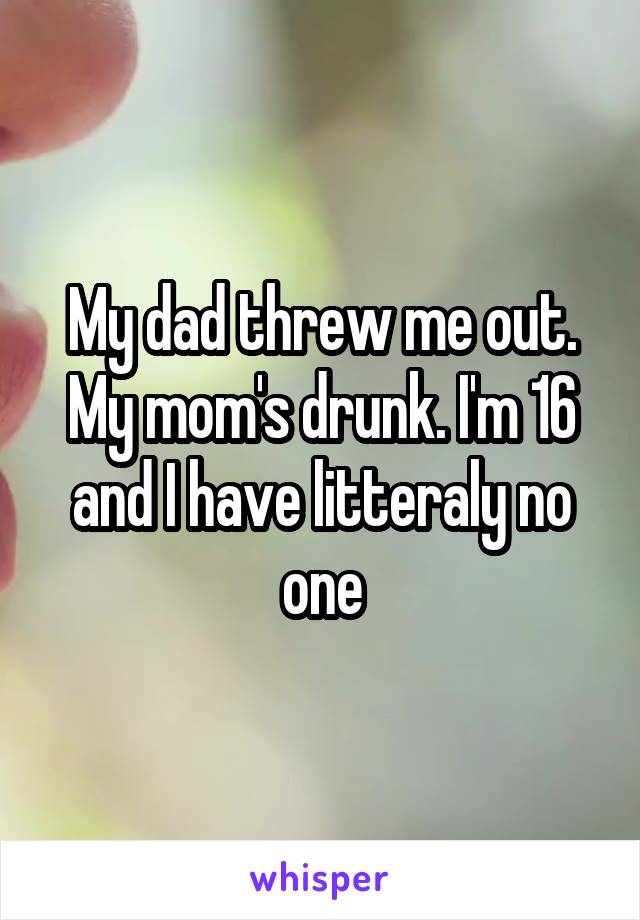 My dad threw me out. My mom's drunk. I'm 16 and I have litteraly no one