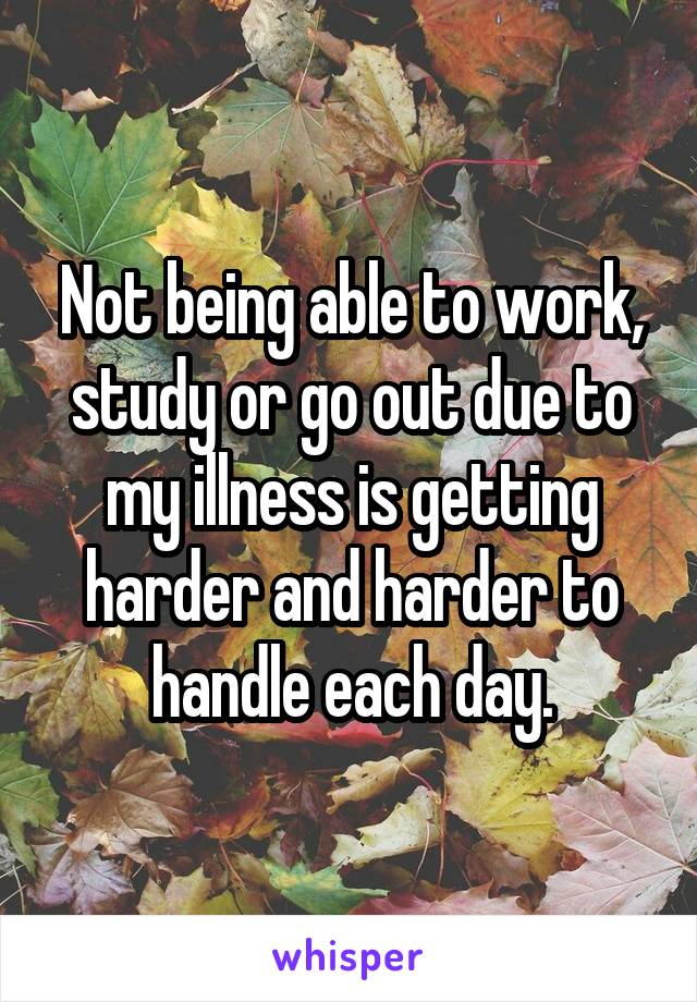 Not being able to work, study or go out due to my illness is getting harder and harder to handle each day.