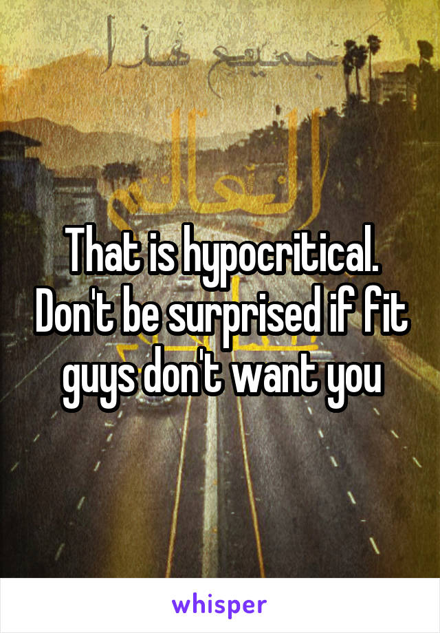 That is hypocritical. Don't be surprised if fit guys don't want you