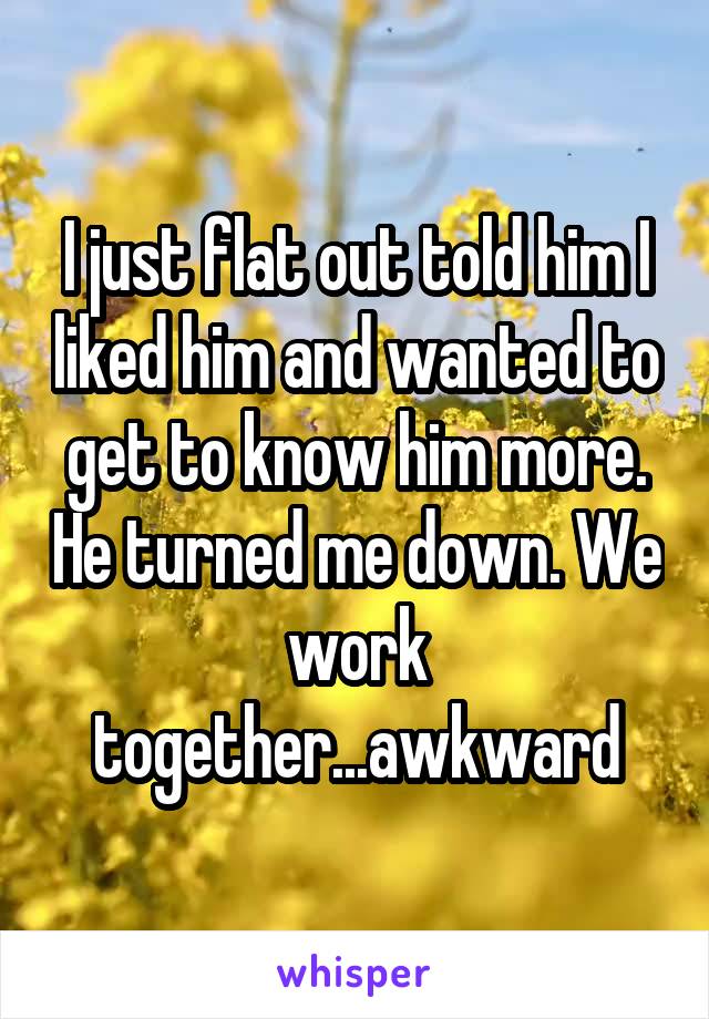 I just flat out told him I liked him and wanted to get to know him more. He turned me down. We work together...awkward