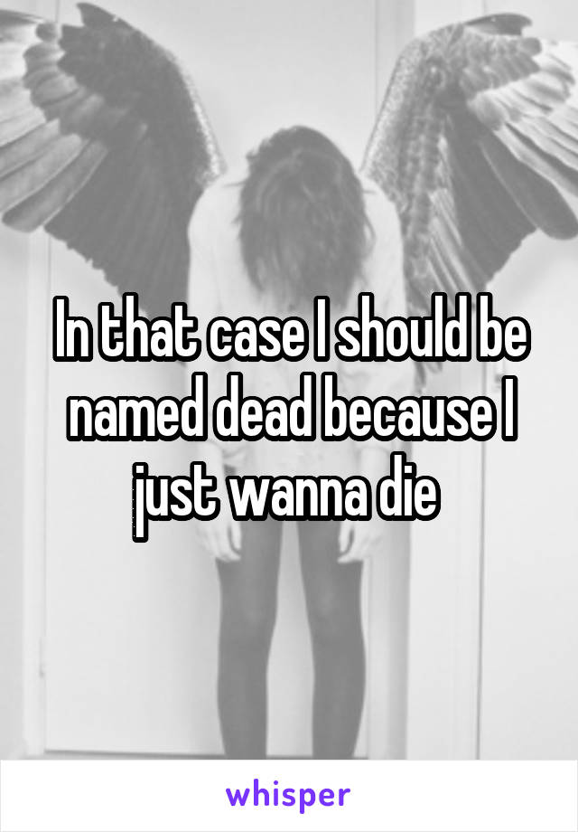 In that case I should be named dead because I just wanna die 