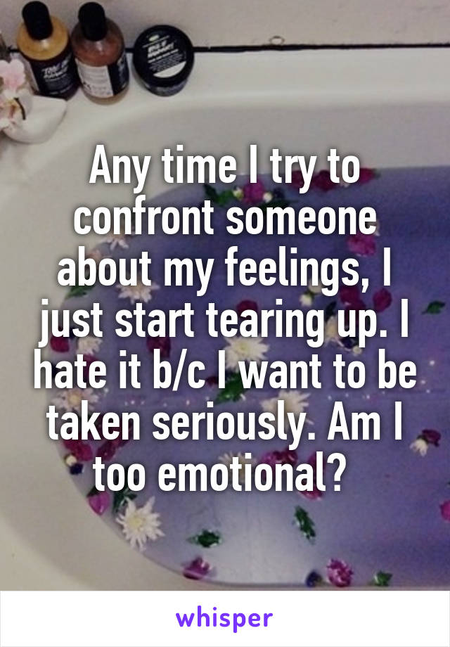 Any time I try to confront someone about my feelings, I just start tearing up. I hate it b/c I want to be taken seriously. Am I too emotional? 