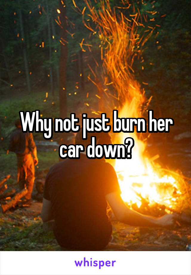 Why not just burn her car down?