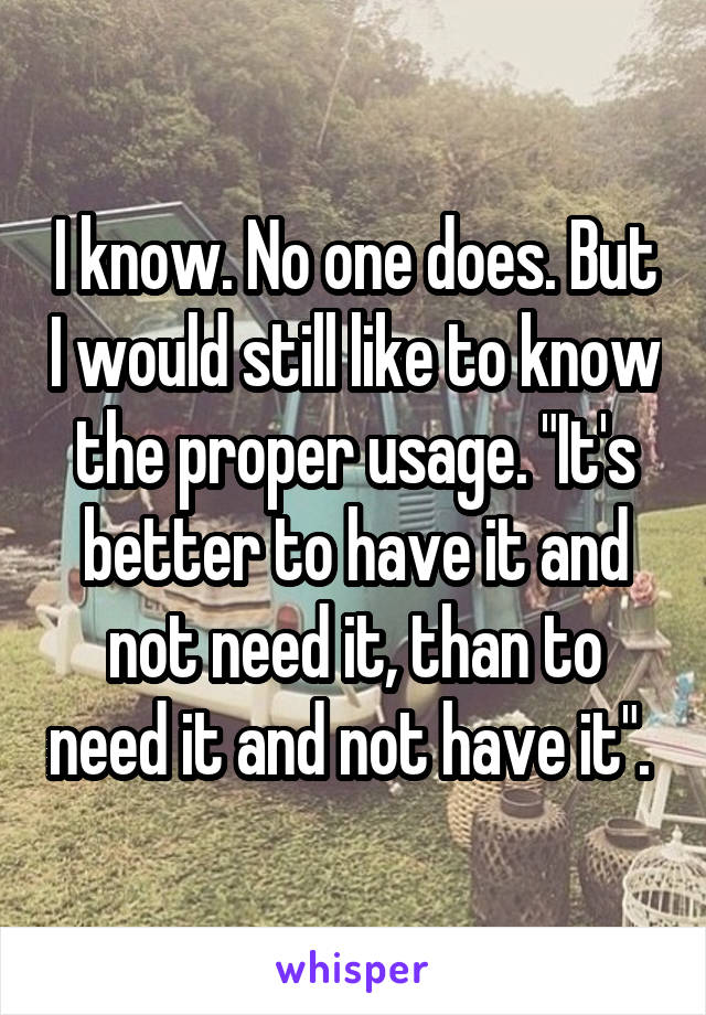 I know. No one does. But I would still like to know the proper usage. "It's better to have it and not need it, than to need it and not have it". 