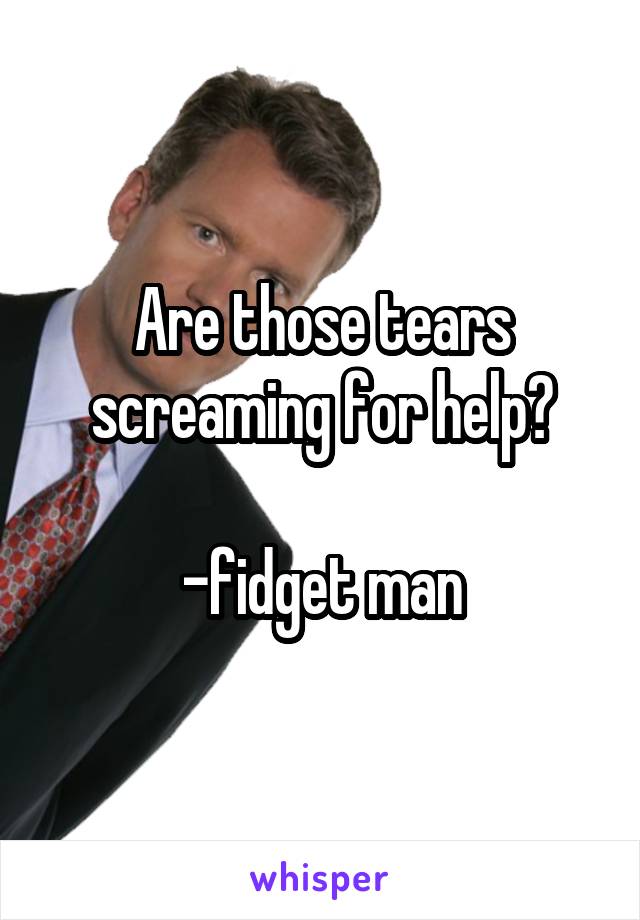 Are those tears screaming for help?

-fidget man