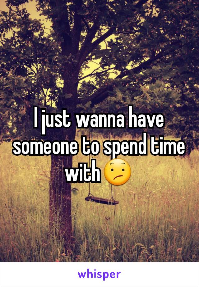 I just wanna have someone to spend time with😕